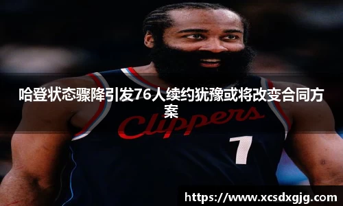 哈登状态骤降引发76人续约犹豫或将改变合同方案