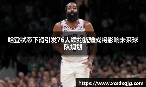 哈登状态下滑引发76人续约犹豫或将影响未来球队规划